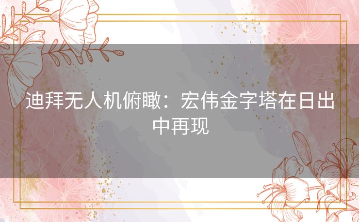 迪拜无人机俯瞰:宏伟金字塔在日出中再现 迪拜无人机俯瞰:宏伟金字塔在日出中再现