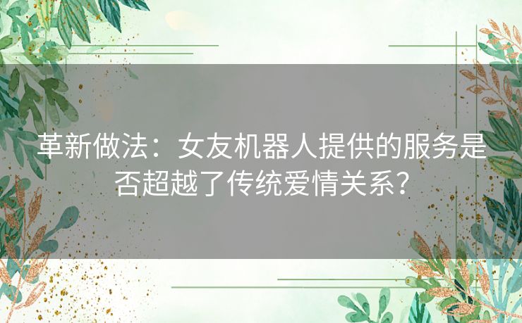 革新做法:女友机器人提供的服务是否超越了传统爱情关系? 革新做法:女友机器人提供的服务是否超越了传统爱情关系?
