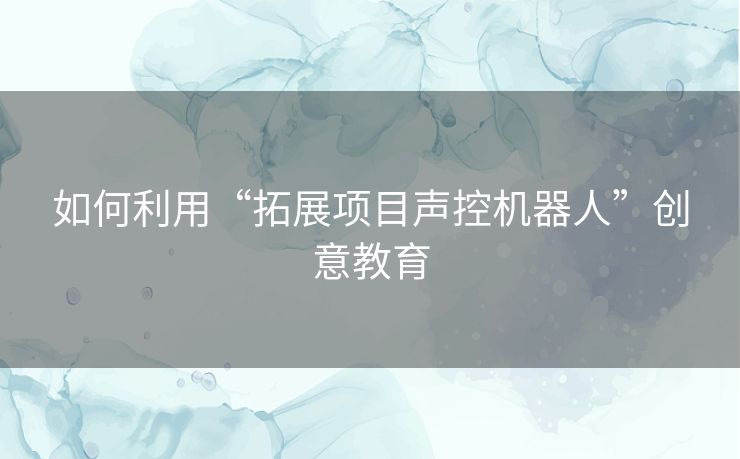 如何利用“拓展项目声控机器人”创意教育 如何利用“拓展项目声控机器人”创意教育