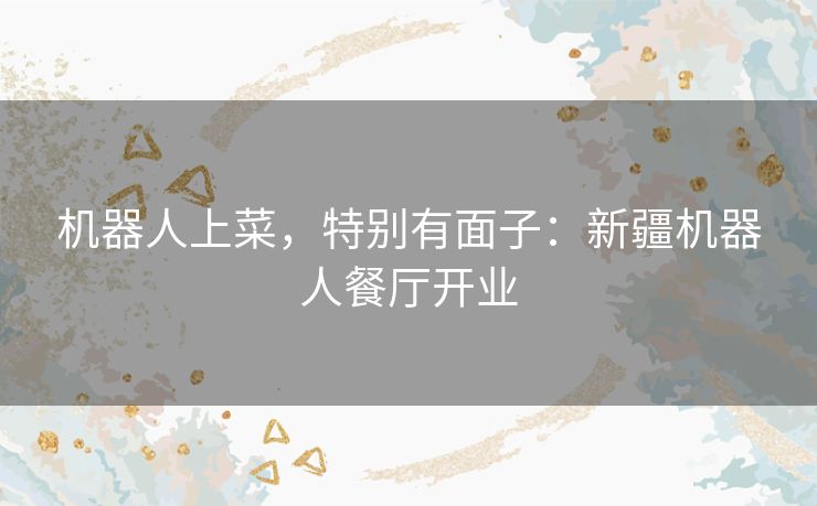 机器人上菜,特别有面子:新疆机器人餐厅开业 机器人上菜,特别有面子:新疆机器人餐厅开业