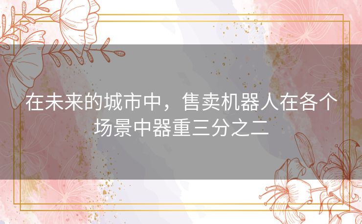 在未来的城市中,售卖机器人在各个场景中器重三分之二 在未来的城市中,售卖机器人在各个场景中器重三分之二