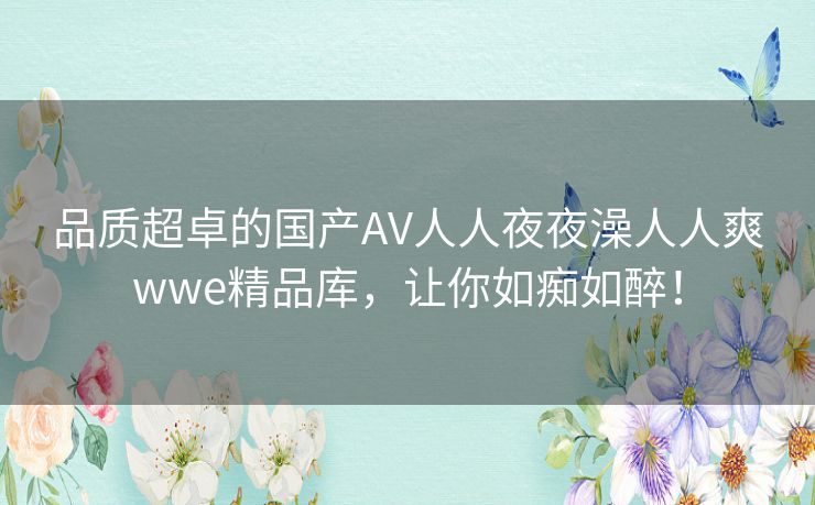品质超卓的国产AV人人夜夜澡人人爽wwe精品库,让你如痴如醉! 品质超卓的国产AV人人夜夜澡人人爽wwe精品库,让你如痴如醉!