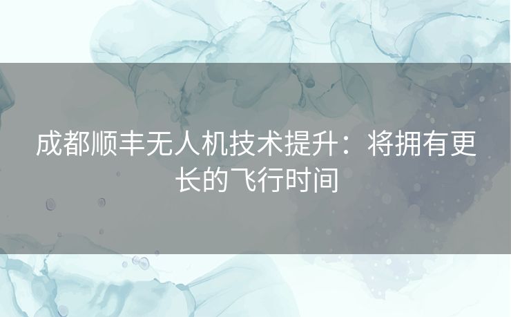 成都顺丰无人机技术提升:将拥有更长的飞行时间 成都顺丰无人机技术提升:将拥有更长的飞行时间