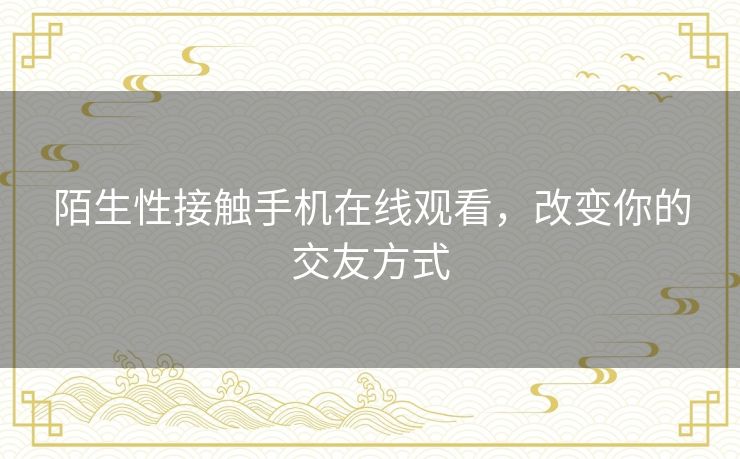 陌生性接触手机在线观看,改变你的交友方式 陌生性接触手机在线观看,改变你的交友方式