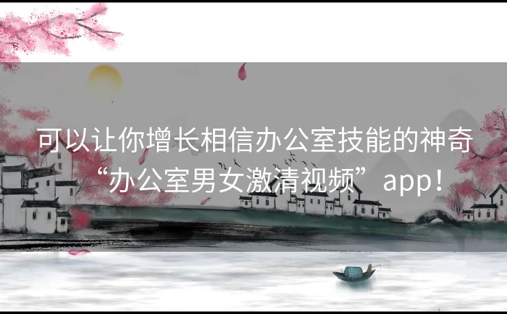 可以让你增长相信办公室技能的神奇“办公室男女激清视频”app! 可以让你增长相信办公室技能的神奇“办公室男女激清视频”app!