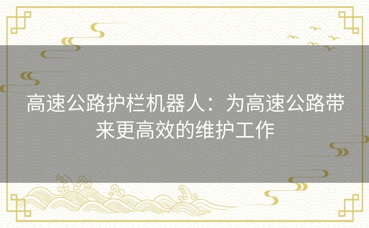 高速公路护栏机器人:为高速公路带来更高效的维护工作 高速公路护栏机器人:为高速公路带来更高效的维护工作