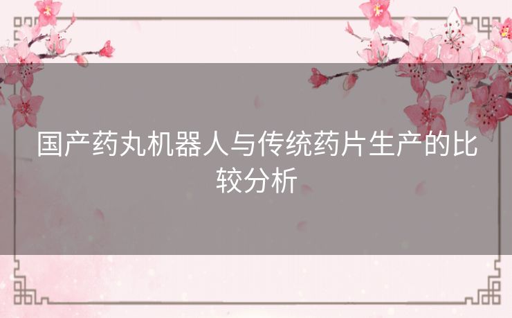 国产药丸机器人与传统药片生产的比较分析 国产药丸机器人与传统药片生产的比较分析