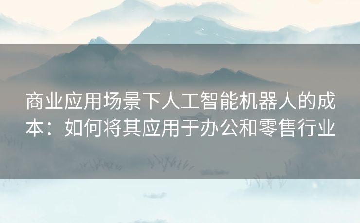 商业应用场景下人工智能机器人的成本:如何将其应用于办公和零售行业 商业应用场景下人工智能机器人的成本:如何将其应用于办公和零售行业