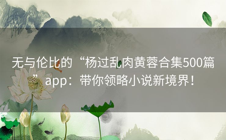 无与伦比的“杨过乱肉黄蓉合集500篇”app:带你领略小说新境界! 无与伦比的“杨过乱肉黄蓉合集500篇”app:带你领略小说新境界!