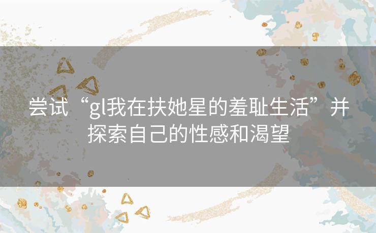 尝试“gl我在扶她星的羞耻生活”并探索自己的性感和渴望 尝试“gl我在扶她星的羞耻生活”并探索自己的性感和渴望