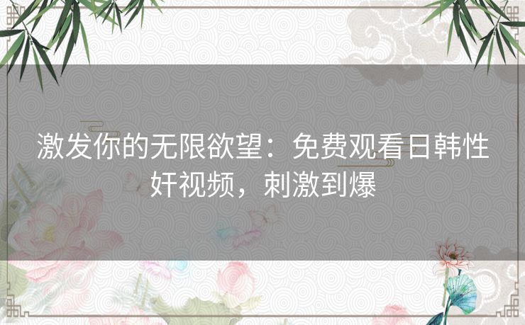 激发你的无限欲望:免费观看日韩性奸视频,刺激到爆 激发你的无限欲望:免费观看日韩性奸视频,刺激到爆