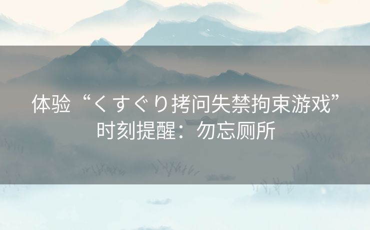 体验“くすぐり拷问失禁拘束游戏”时刻提醒:勿忘厕所 体验“くすぐり拷问失禁拘束游戏”时刻提醒:勿忘厕所
