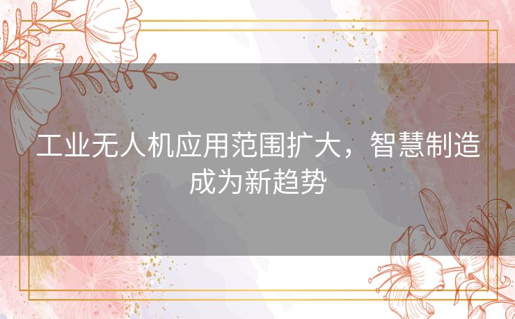 工业无人机应用范围扩大,智慧制造成为新趋势 工业无人机应用范围扩大,智慧制造成为新趋势