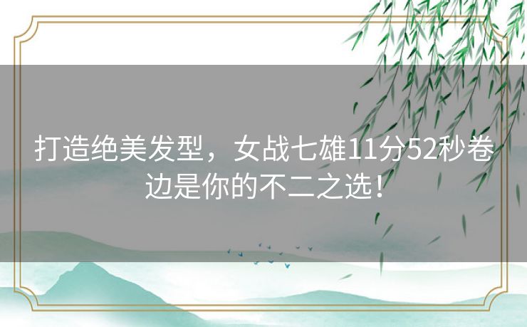 打造绝美发型,女战七雄11分52秒卷边是你的不二之选! 打造绝美发型,女战七雄11分52秒卷边是你的不二之选!