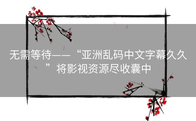 无需等待——“亚洲乱码中文字幕久久”将影视资源尽收囊中 无需等待——“亚洲乱码中文字幕久久”将影视资源尽收囊中