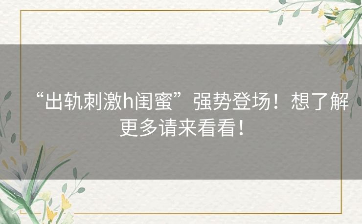 “出轨刺激h闺蜜”强势登场!想了解更多请来看看! “出轨刺激h闺蜜”强势登场!想了解更多请来看看!