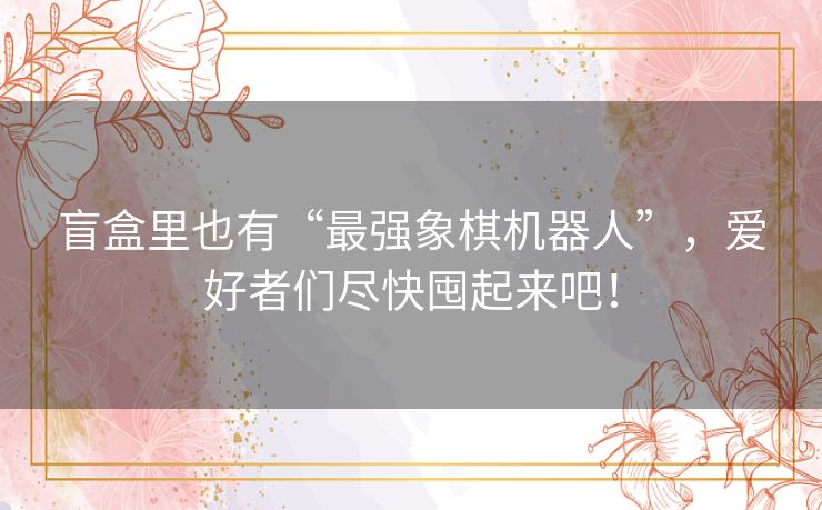 盲盒里也有“最强象棋机器人”,爱好者们尽快囤起来吧! 盲盒里也有“最强象棋机器人”,爱好者们尽快囤起来吧!