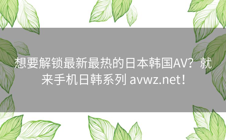 想要解锁最新最热的日本韩国AV?就来手机日韩系列 avwz.net! 想要解锁最新最热的日本韩国AV?就来手机日韩系列 avwz.net!