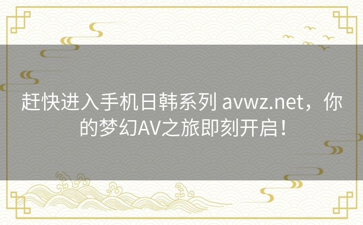 赶快进入手机日韩系列 avwz.net,你的梦幻AV之旅即刻开启! 赶快进入手机日韩系列 avwz.net,你的梦幻AV之旅即刻开启!