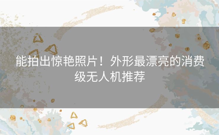能拍出惊艳照片!外形最漂亮的消费级无人机推荐 能拍出惊艳照片!外形最漂亮的消费级无人机推荐