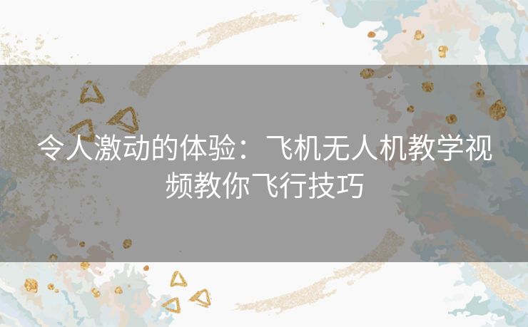 令人激动的体验:飞机无人机教学视频教你飞行技巧 令人激动的体验:飞机无人机教学视频教你飞行技巧