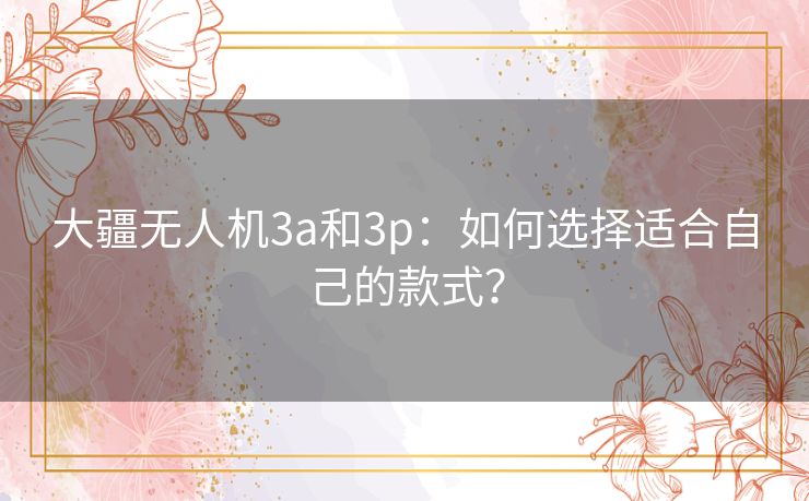 大疆无人机3a和3p：如何选择适合自己的款式？