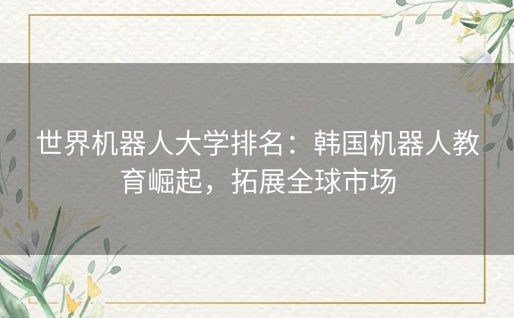 世界机器人大学排名:韩国机器人教育崛起,拓展全球市场 世界机器人大学排名:韩国机器人教育崛起,拓展全球市场