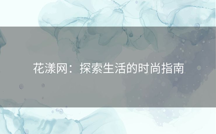 花漾网:探索生活的时尚指南 花漾网:探索生活的时尚指南