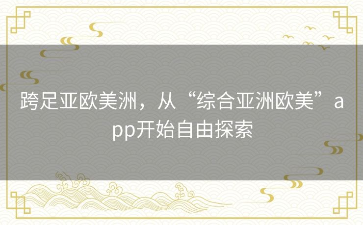 跨足亚欧美洲,从“综合亚洲欧美”app开始自由探索 跨足亚欧美洲,从“综合亚洲欧美”app开始自由探索