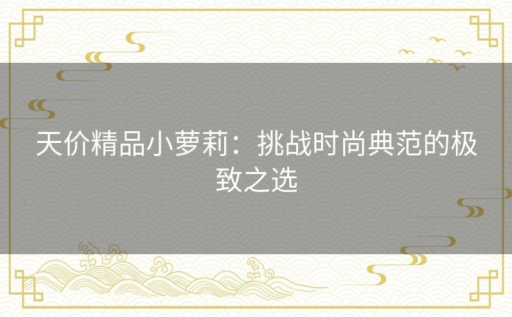 天价精品小萝莉:挑战时尚典范的极致之选 天价精品小萝莉:挑战时尚典范的极致之选