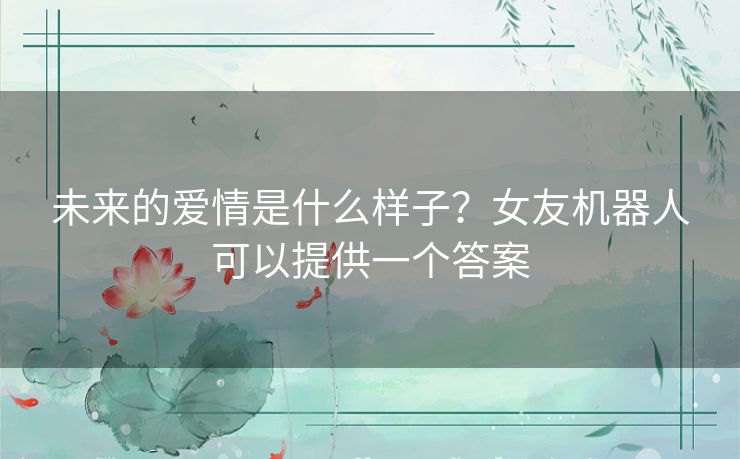 未来的爱情是什么样子?女友机器人可以提供一个答案 未来的爱情是什么样子?女友机器人可以提供一个答案