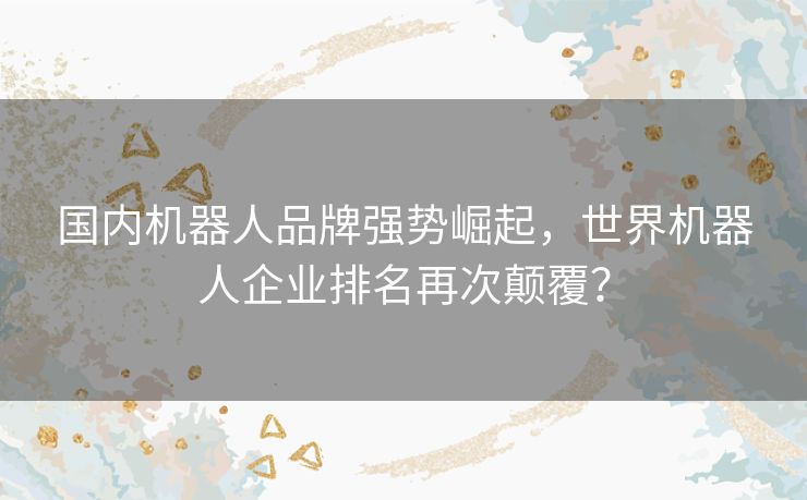国内机器人品牌强势崛起，世界机器人企业排名再次颠覆？
