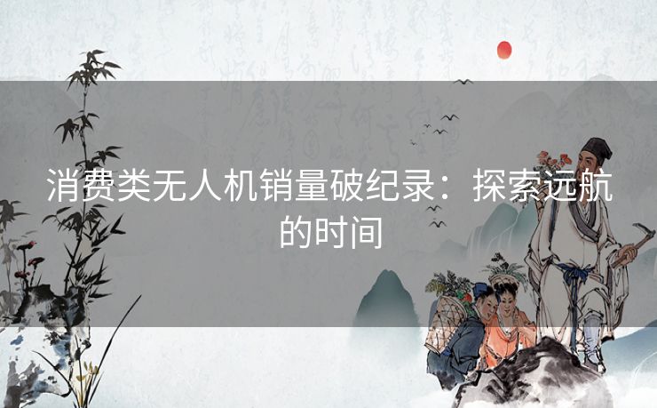 消费类无人机销量破纪录:探索远航的时间 消费类无人机销量破纪录:探索远航的时间