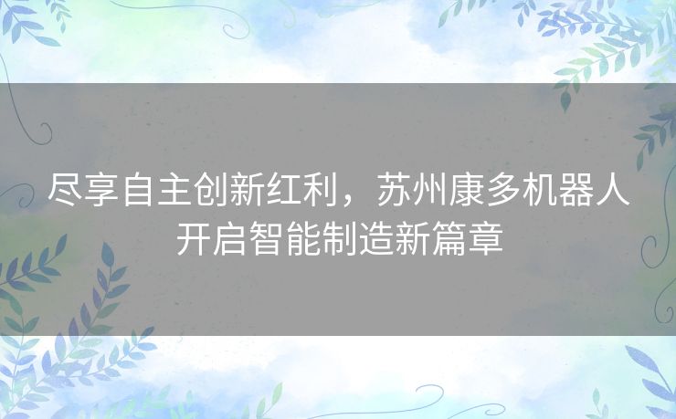 尽享自主创新红利,苏州康多机器人开启智能制造新篇章 尽享自主创新红利,苏州康多机器人开启智能制造新篇章