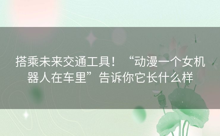 搭乘未来交通工具!“动漫一个女机器人在车里”告诉你它长什么样 搭乘未来交通工具!“动漫一个女机器人在车里”告诉你它长什么样