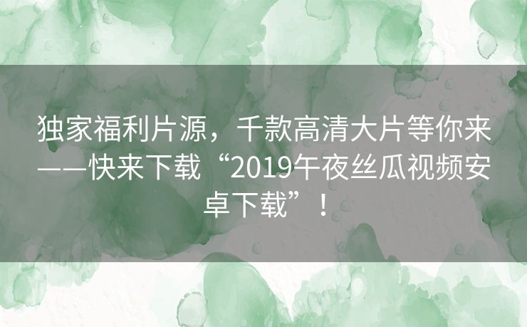 独家福利片源,千款高清大片等你来——快来下载“2019午夜丝瓜视频安卓下载”! 独家福利片源,千款高清大片等你来——快来下载“2019午夜丝瓜视频安卓下载”!