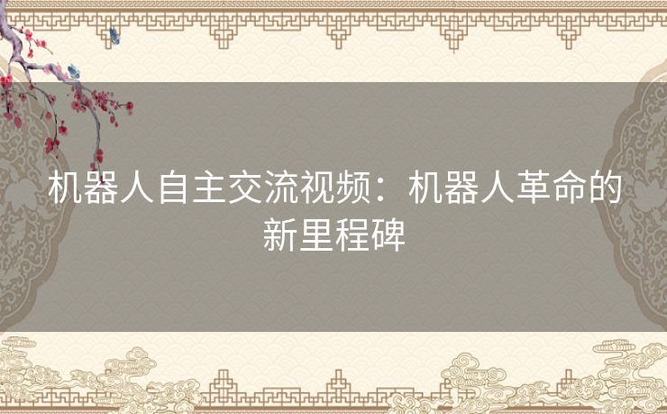 机器人自主交流视频：机器人革命的新里程碑
