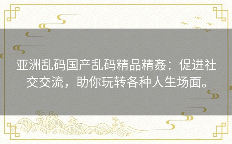 亚洲乱码国产乱码精品精姦:促进社交交流,助你玩转各种人生场面。 亚洲乱码国产乱码精品精姦:促进社交交流,助你玩转各种人生场面。