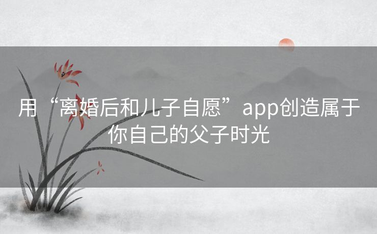 用“离婚后和儿子自愿”app创造属于你自己的父子时光