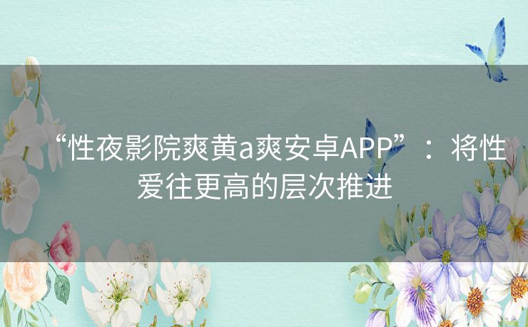 “性夜影院爽黄a爽安卓APP”:将性爱往更高的层次推进 “性夜影院爽黄a爽安卓APP”:将性爱往更高的层次推进