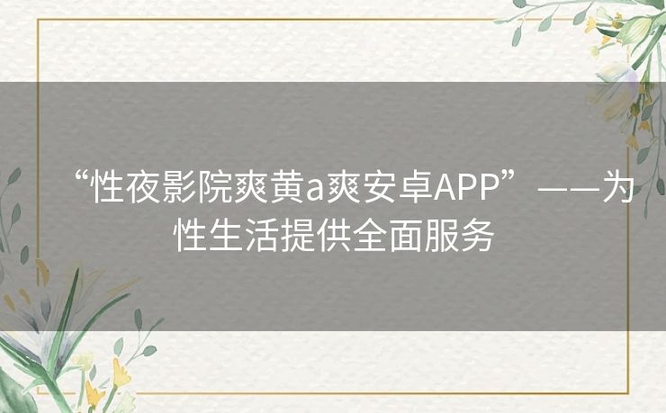 “性夜影院爽黄a爽安卓APP”——为性生活提供全面服务