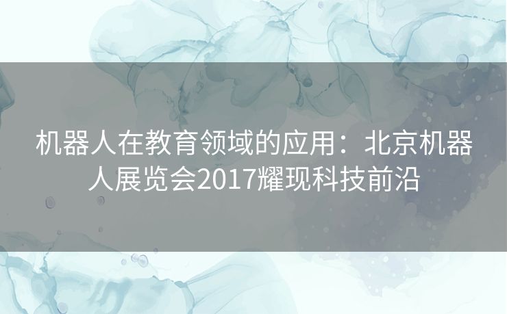 机器人在教育领域的应用：北京机器人展览会2017耀现科技前沿