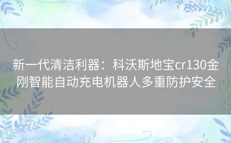 新一代清洁利器:科沃斯地宝cr130金刚智能自动充电机器人多重防护安全 新一代清洁利器:科沃斯地宝cr130金刚智能自动充电机器人多重防护安全