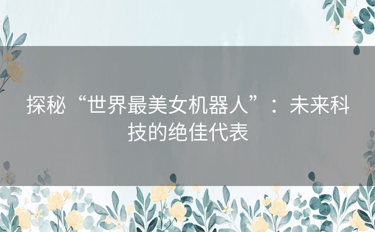 探秘“世界最美女机器人”：未来科技的绝佳代表