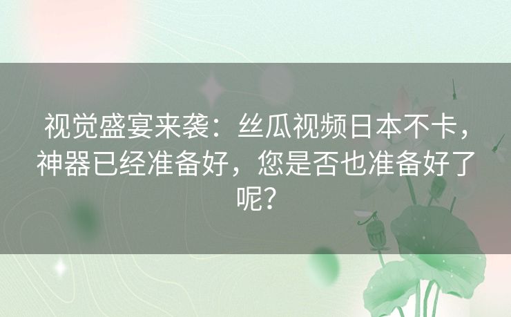 视觉盛宴来袭:丝瓜视频日本不卡,神器已经准备好,您是否也准备好了呢? 视觉盛宴来袭:丝瓜视频日本不卡,神器已经准备好,您是否也准备好了呢?