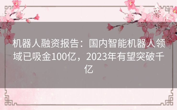 机器人融资报告：国内智能机器人领域已吸金100亿，2023年有望突破千亿