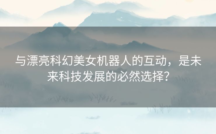 与漂亮科幻美女机器人的互动,是未来科技发展的必然选择? 与漂亮科幻美女机器人的互动,是未来科技发展的必然选择?