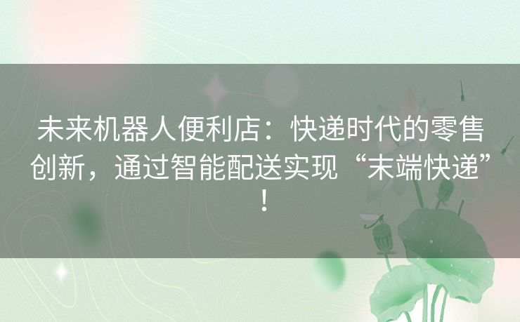 未来机器人便利店：快递时代的零售创新，通过智能配送实现“末端快递”！