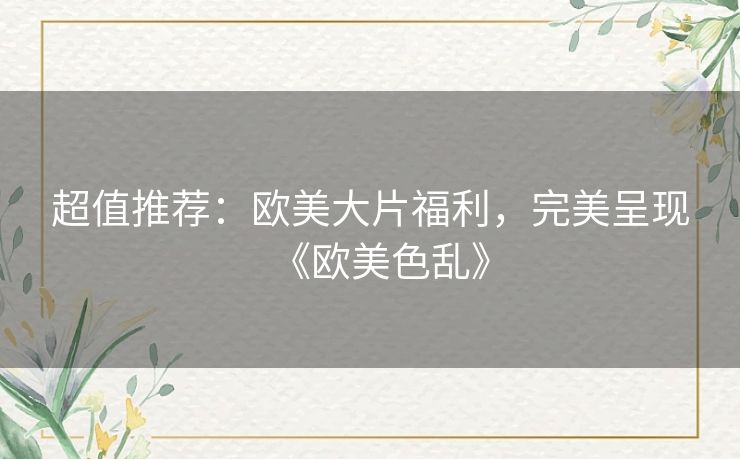 超值推荐:欧美大片福利,完美呈现《欧美色乱》 超值推荐:欧美大片福利,完美呈现《欧美色乱》