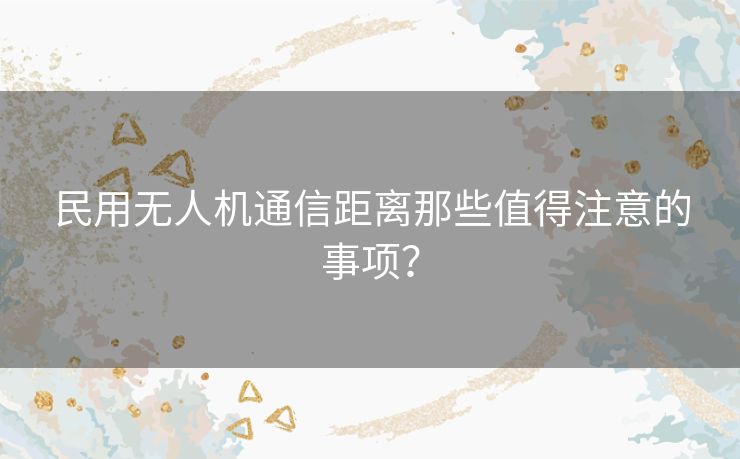 民用无人机通信距离那些值得注意的事项? 民用无人机通信距离那些值得注意的事项?